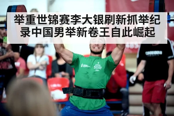 举重世锦赛李大银刷新抓举纪录中国男举新卷王自此崛起